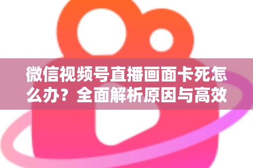 微信视频号直播画面卡死怎么办？全面解析原因与高效解决方案