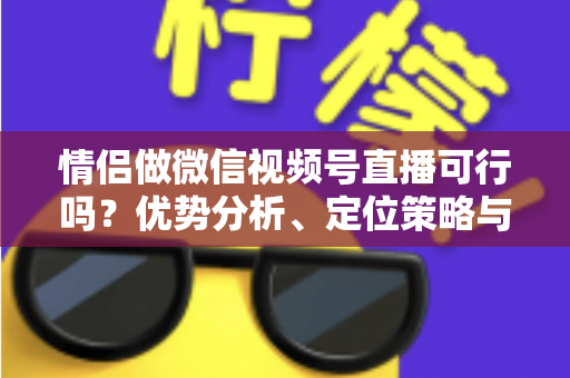 情侣做微信视频号直播可行吗？优势分析、定位策略与变现指南全解读