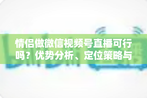 情侣做微信视频号直播可行吗？优势分析、定位策略与变现指南全解读