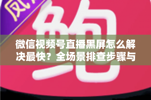 微信视频号直播黑屏怎么解决最快？全场景排查步骤与避坑指南一文讲透