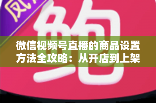 微信视频号直播的商品设置方法全攻略:从开店到上架,一篇讲透带货全流程 微信视频号直播的商品设置方法全攻略:从开店到上架,一篇讲透带货全流程