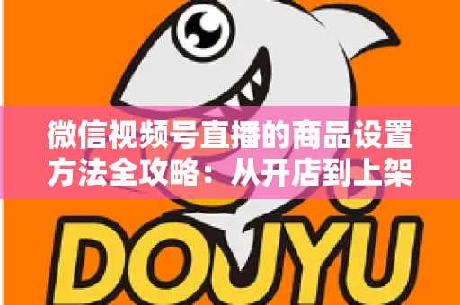 微信视频号直播的商品设置方法全攻略：从开店到上架，一篇讲透带货全流程