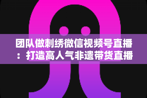 团队做刺绣微信视频号直播:打造高人气非遗带货直播间的完整实战指南 团队做刺绣微信视频号直播:打造高人气非遗带货直播间的完整实战指南