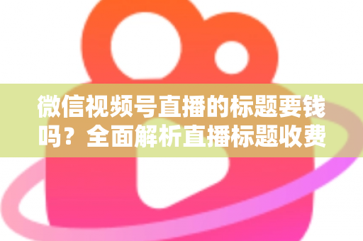 微信视频号直播的标题要钱吗?全面解析直播标题收费真相与免费高点击率写法 微信视频号直播的标题要钱吗?全面解析直播标题收费真相与免费高点击率写法