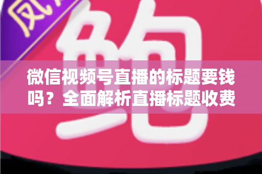 微信视频号直播的标题要钱吗?全面解析直播标题收费真相与免费高点击率写法 微信视频号直播的标题要钱吗?全面解析直播标题收费真相与免费高点击率写法