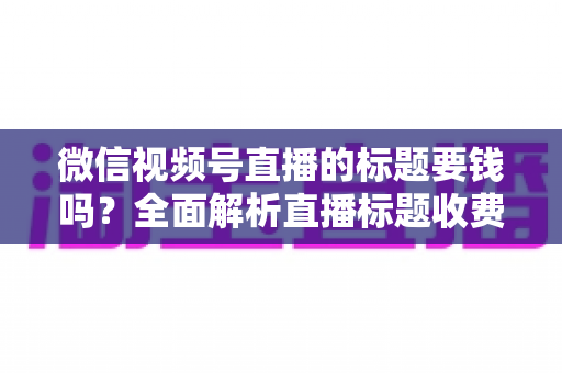 微信视频号直播的标题要钱吗?全面解析直播标题收费真相与免费高点击率写法 微信视频号直播的标题要钱吗?全面解析直播标题收费真相与免费高点击率写法