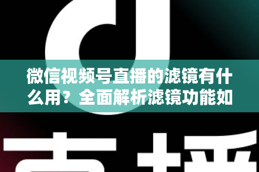 微信视频号直播的滤镜有什么用？全面解析滤镜功能如何提升直播画质、形象与转化效果