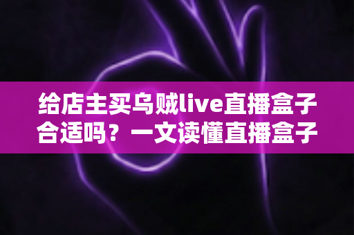 给店主买乌贼live直播盒子合适吗？一文读懂直播盒子的价值、风险与避坑指南