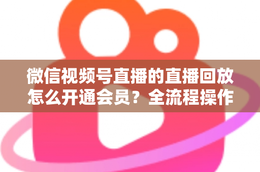 微信视频号直播的直播回放怎么开通会员？全流程操作指南与变现技巧详解