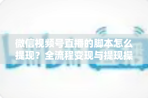 微信视频号直播的脚本怎么提现？全流程变现与提现操作一站式指南