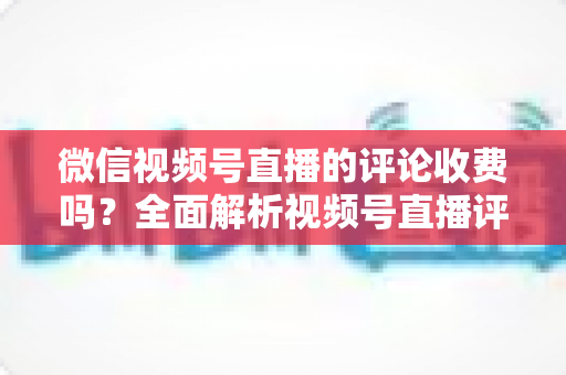 微信视频号直播的评论收费吗?全面解析视频号直播评论功能与相关付费项目的真相 微信视频号直播的评论收费吗?全面解析视频号直播评论功能与相关付费项目的真相