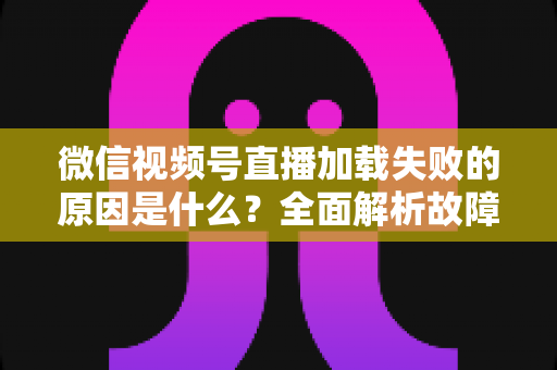 微信视频号直播加载失败的原因是什么?全面解析故障成因与高效解决办法 微信视频号直播加载失败的原因是什么?全面解析故障成因与高效解决办法