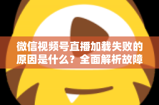 微信视频号直播加载失败的原因是什么?全面解析故障成因与高效解决办法 微信视频号直播加载失败的原因是什么?全面解析故障成因与高效解决办法