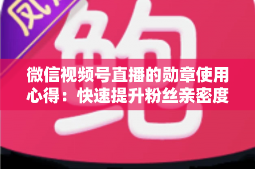 微信视频号直播的勋章使用心得：快速提升粉丝亲密度与直播间互动率的实战全攻略