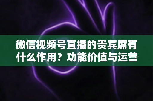 微信视频号直播的贵宾席有什么作用?功能价值与运营技巧全解析 微信视频号直播的贵宾席有什么作用?功能价值与运营技巧全解析