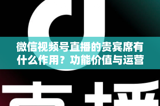 微信视频号直播的贵宾席有什么作用？功能价值与运营技巧全解析