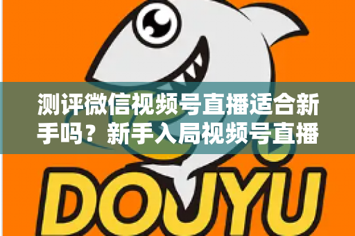 测评微信视频号直播适合新手吗?新手入局视频号直播的全面深度测评指南 测评微信视频号直播适合新手吗?新手入局视频号直播的全面深度测评指南