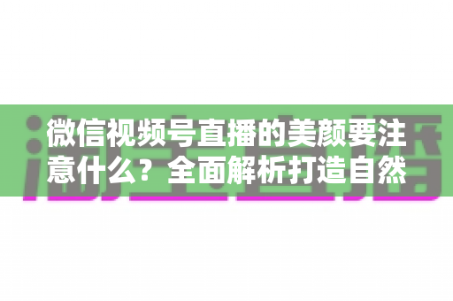 微信视频号直播的美颜要注意什么？全面解析打造自然出镜效果的实用指南