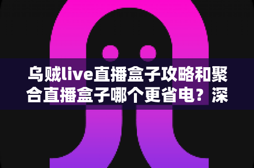 乌贼live直播盒子攻略和聚合直播盒子哪个更省电？深度实测对比与省电优化全指南