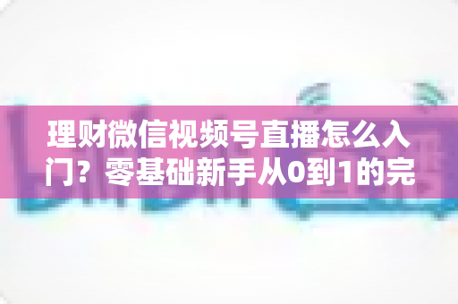 理财微信视频号直播怎么入门?零基础新手从0到1的完整实操指南与避坑攻略 理财微信视频号直播怎么入门?零基础新手从0到1的完整实操指南与避坑攻略