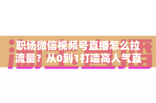 职场微信视频号直播怎么拉流量？从0到1打造高人气直播间的实战指南
