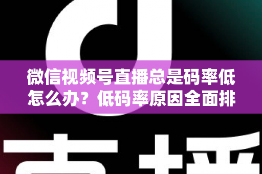微信视频号直播总是码率低怎么办？低码率原因全面排查与画质提升实战攻略