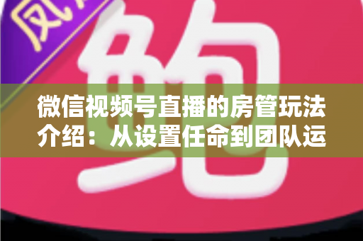 微信视频号直播的房管玩法介绍:从设置任命到团队运营的实战全攻略 微信视频号直播的房管玩法介绍:从设置任命到团队运营的实战全攻略