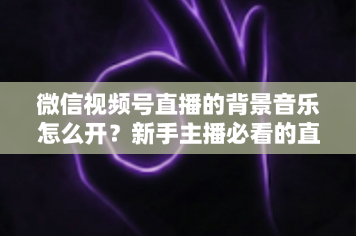 微信视频号直播的背景音乐怎么开？新手主播必看的直播配乐实操全攻略