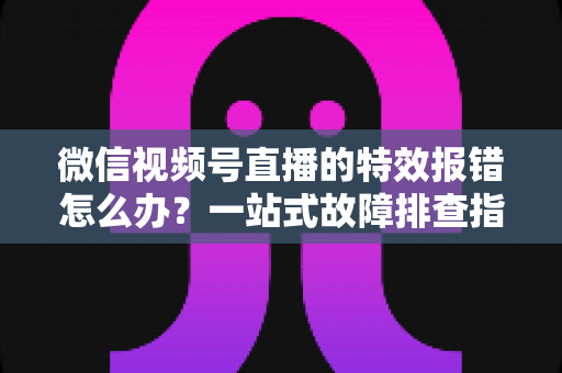 微信视频号直播的特效报错怎么办?一站式故障排查指南与实用解决方案 微信视频号直播的特效报错怎么办?一站式故障排查指南与实用解决方案