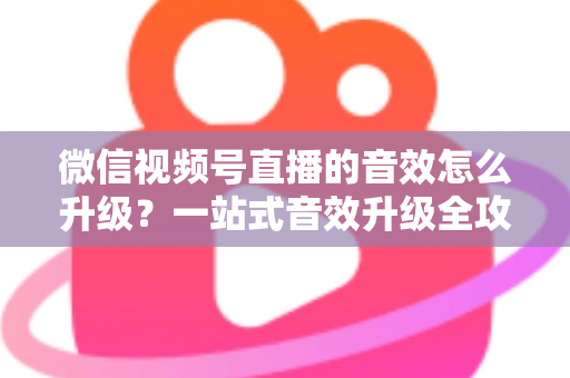 微信视频号直播的音效怎么升级？一站式音效升级全攻略与实用技巧大公开