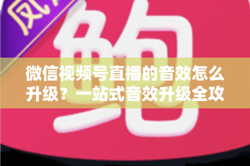 微信视频号直播的音效怎么升级？一站式音效升级全攻略与实用技巧大公开