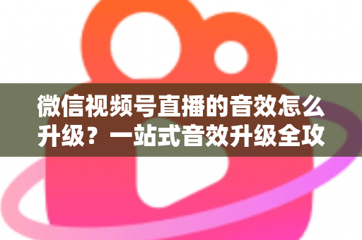 微信视频号直播的音效怎么升级？一站式音效升级全攻略与实用技巧大公开