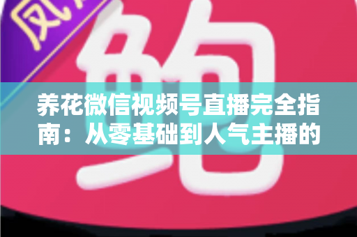 养花微信视频号直播完全指南：从零基础到人气主播的实战秘籍