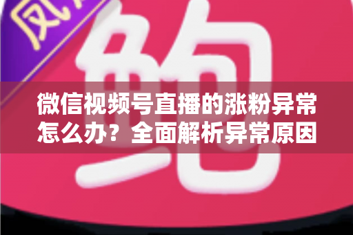 微信视频号直播的涨粉异常怎么办？全面解析异常原因与高效解决方案