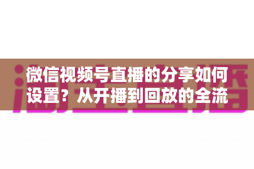 微信视频号直播的分享如何设置?从开播到回放的全流程实操指南 微信视频号直播的分享如何设置?从开播到回放的全流程实操指南