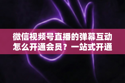 微信视频号直播的弹幕互动怎么开通会员?一站式开通流程与运营实战指南 微信视频号直播的弹幕互动怎么开通会员?一站式开通流程与运营实战指南