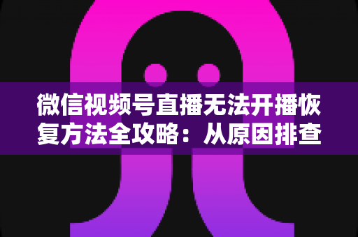 微信视频号直播无法开播恢复方法全攻略:从原因排查到快速解决的完整指南 微信视频号直播无法开播恢复方法全攻略:从原因排查到快速解决的完整指南