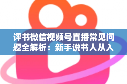 评书微信视频号直播常见问题全解析：新手说书人从入门到精通的实用指南