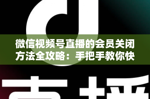 微信视频号直播的会员关闭方法全攻略：手把手教你快速关闭直播会员功能，轻松掌握直播变现管理技巧