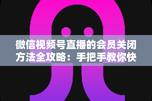 微信视频号直播的会员关闭方法全攻略：手把手教你快速关闭直播会员功能，轻松掌握直播变现管理技巧