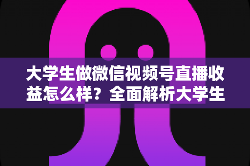 大学生做微信视频号直播收益怎么样?全面解析大学生直播变现的真实收入、优势与实操前景 大学生做微信视频号直播收益怎么样?全面解析大学生直播变现的真实收入、优势与实操前景