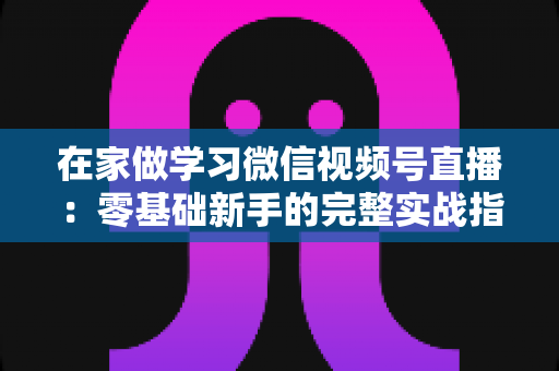 在家做学习微信视频号直播：零基础新手的完整实战指南