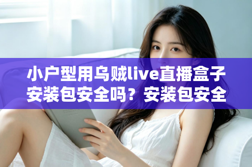小户型用乌贼live直播盒子安装包安全吗？安装包安全性深度解析与避坑实用指南