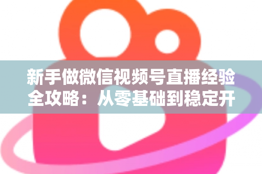 新手做微信视频号直播经验全攻略：从零基础到稳定开播的实战指南