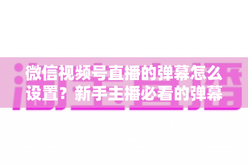 微信视频号直播的弹幕怎么设置?新手主播必看的弹幕开启、管理与优化全流程指南 微信视频号直播的弹幕怎么设置?新手主播必看的弹幕开启、管理与优化全流程指南