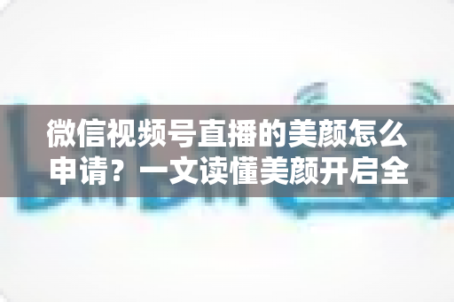 微信视频号直播的美颜怎么申请？一文读懂美颜开启全流程与实用技巧