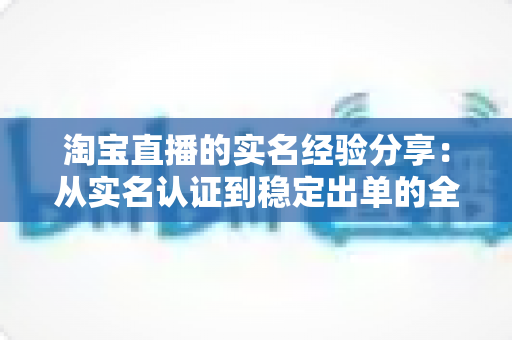 淘宝直播的实名经验分享：从实名认证到稳定出单的全流程实战指南