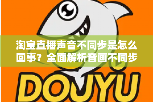 淘宝直播声音不同步是怎么回事？全面解析音画不同步的常见原因与实用解决方法