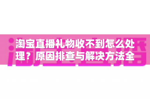 淘宝直播礼物收不到怎么处理？原因排查与解决方法全攻略