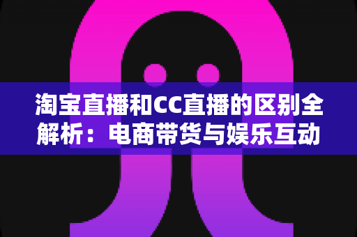淘宝直播和CC直播的区别全解析：电商带货与娱乐互动两大直播平台深度对比指南
